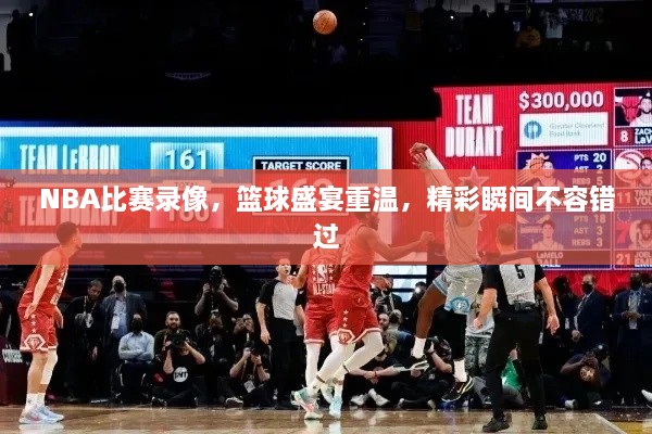 NBA比賽錄像，籃球盛宴重溫，精彩瞬間不容錯過