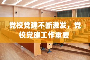 黨校黨建不斷激發(fā)，黨校黨建工作重要 