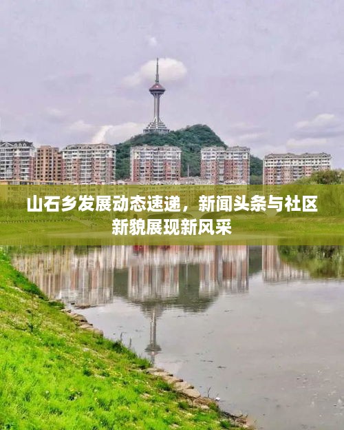 山石鄉(xiāng)發(fā)展動態(tài)速遞，新聞頭條與社區(qū)新貌展現新風采