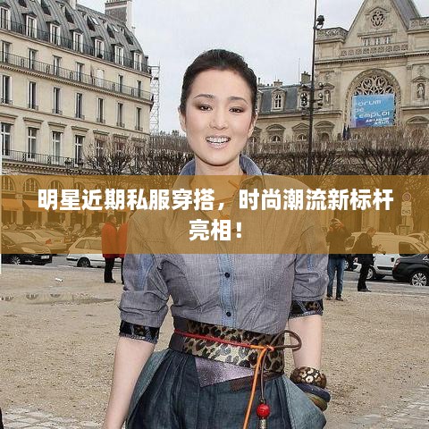明星近期私服穿搭，時尚潮流新標桿亮相！